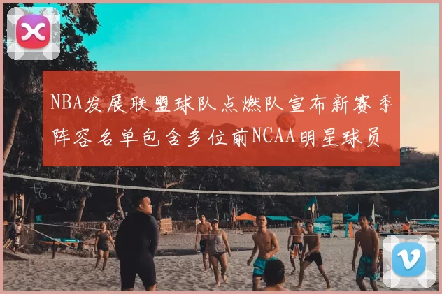NBA发展联盟球队点燃队宣布新赛季阵容名单包含多位前NCAA明星球员