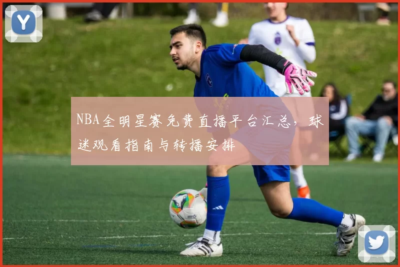 NBA全明星赛免费直播平台汇总,球迷观看指南与转播安排