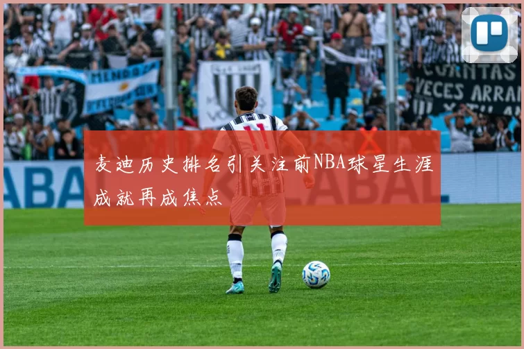 麦迪历史排名引关注前NBA球星生涯成就再成焦点