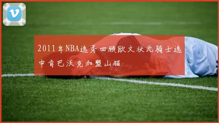 2011年NBA选秀回顾欧文状元骑士选中肯巴沃克加盟山猫