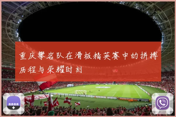 重庆攀岩队在滑板精英赛中的拼搏历程与荣耀时刻