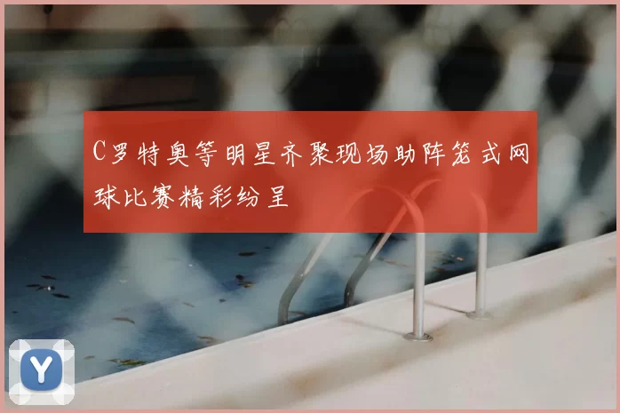 C罗特奥等明星齐聚现场助阵笼式网球比赛精彩纷呈