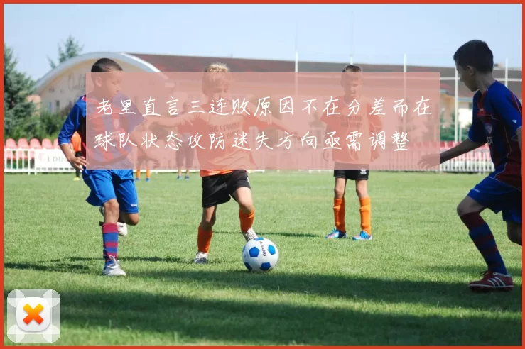 老里直言三连败原因不在分差而在球队状态攻防迷失方向亟需调整