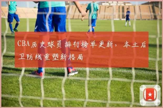 CBA历史球员排行榜单更新，本土后卫防线重塑新格局