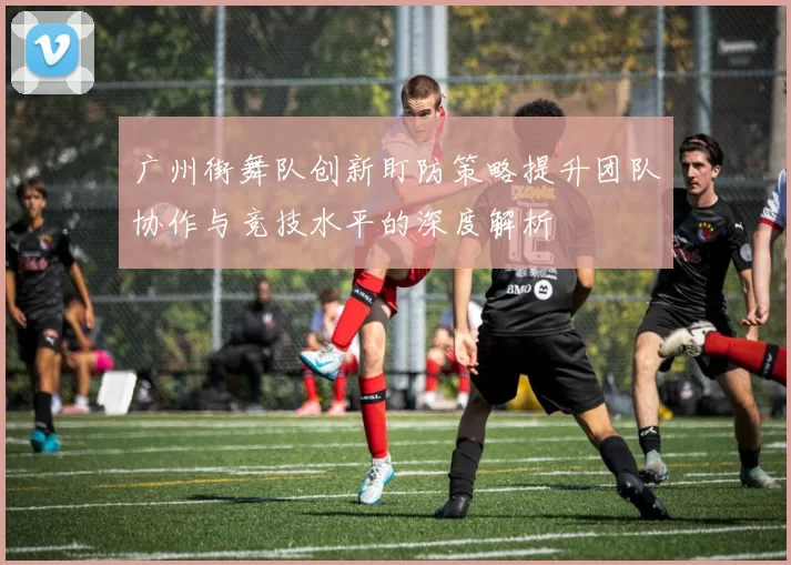 广州街舞队创新盯防策略提升团队协作与竞技水平的深度解析