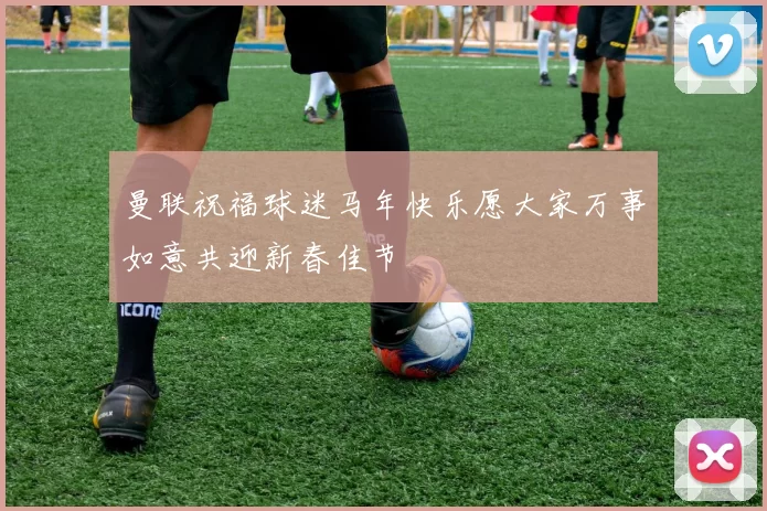 曼联祝福球迷马年快乐愿大家万事如意共迎新春佳节