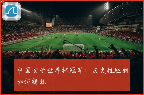 中国女子世界杯冠军：历史性胜利如何铸就