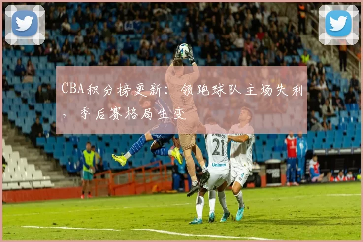 CBA积分榜更新：领跑球队主场失利，季后赛格局生变