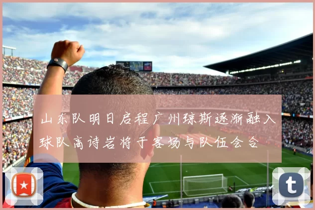 山东队明日启程广州琼斯逐渐融入球队高诗岩将于客场与队伍会合