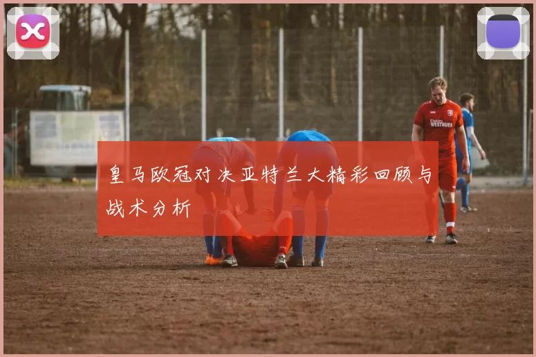 皇马欧冠对决亚特兰大精彩回顾与战术分析