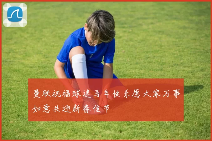 曼联祝福球迷马年快乐愿大家万事如意共迎新春佳节