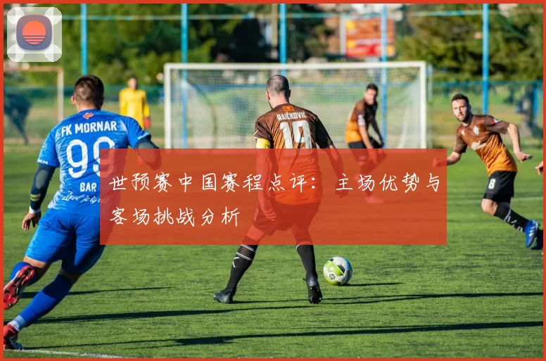 世预赛中国赛程点评：主场优势与客场挑战分析