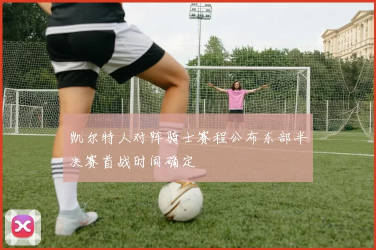 凯尔特人对阵骑士赛程公布东部半决赛首战时间确定
