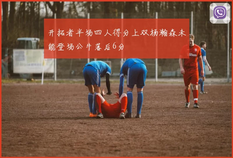 开拓者半场四人得分上双杨瀚森未能登场公牛落后6分