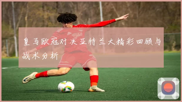 皇马欧冠对决亚特兰大精彩回顾与战术分析