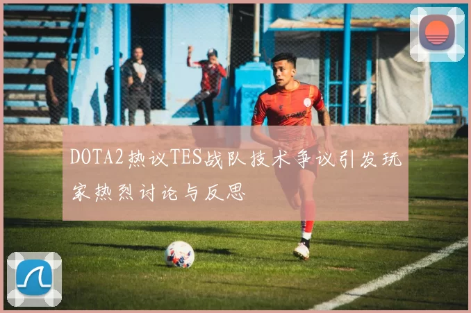DOTA2热议TES战队技术争议引发玩家热烈讨论与反思