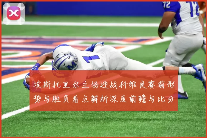 埃斯托里尔主场迎战科维良赛前形势与胜负看点解析深度前瞻与比分预测
