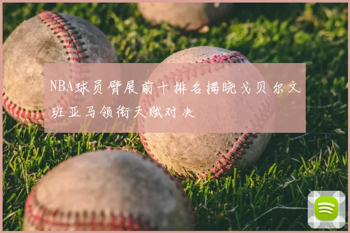 NBA球员臂展前十排名揭晓戈贝尔文班亚马领衔天赋对决