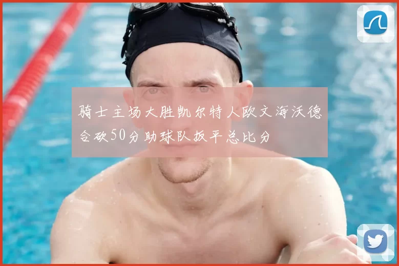 骑士主场大胜凯尔特人欧文海沃德合砍50分助球队扳平总比分