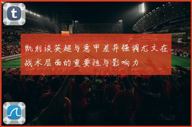 凯利谈英超与意甲差异强调尤文在战术层面的重要性与影响力