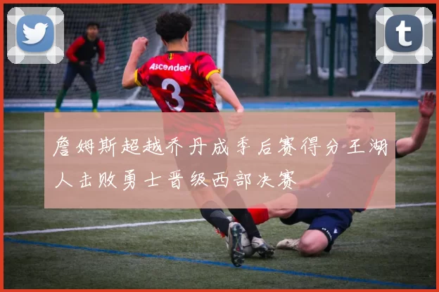 詹姆斯超越乔丹成季后赛得分王湖人击败勇士晋级西部决赛