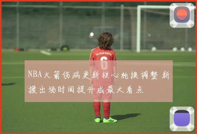 NBA火箭伤病更新核心轮换调整 新援出场时间提升成最大看点