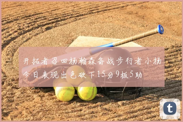 开拓者召回杨瀚森备战步行者小杨今日表现出色砍下15分9板5助