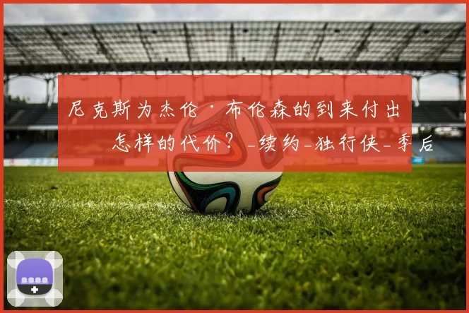 尼克斯为杰伦·布伦森的到来付出了怎样的代价?_续约_独行侠_季后赛