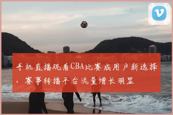 手机直播观看CBA比赛成用户新选择，赛事转播平台流量增长明显