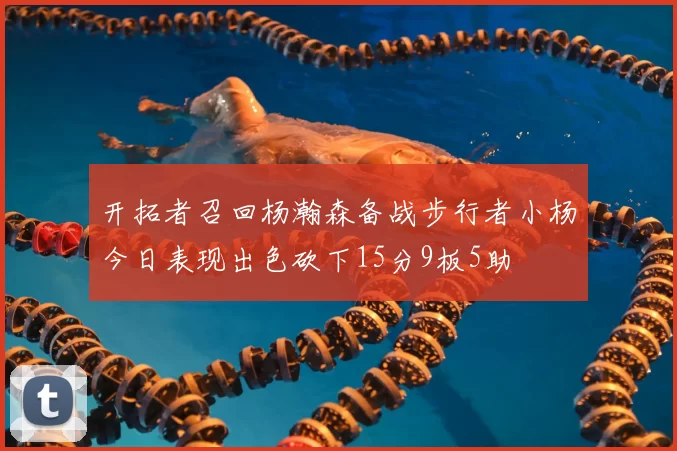 开拓者召回杨瀚森备战步行者小杨今日表现出色砍下15分9板5助