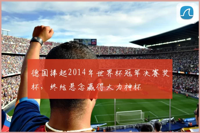 德国捧起2014年世界杯冠军决赛奖杯,终结悬念赢得大力神杯