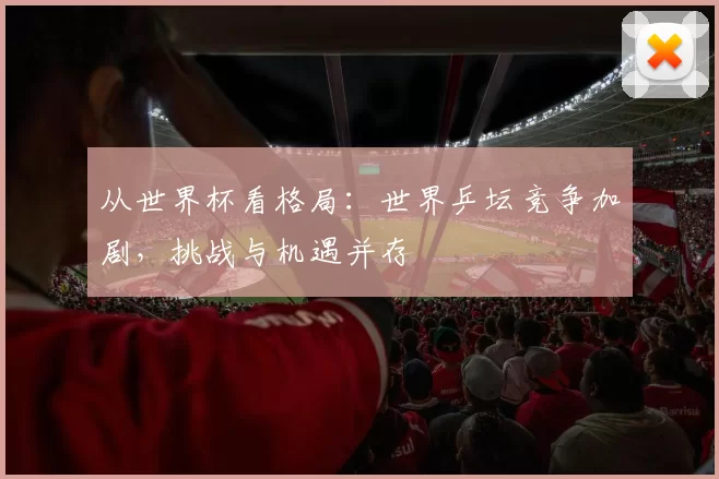 从世界杯看格局:世界乒坛竞争加剧,挑战与机遇并存