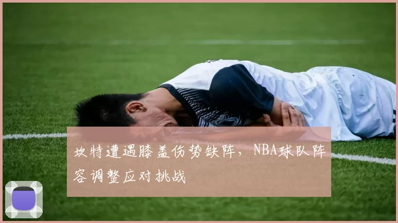 坎特遭遇膝盖伤势缺阵，NBA球队阵容调整应对挑战