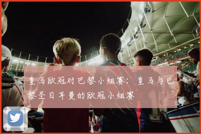 皇马欧冠对巴黎小组赛:皇马与巴黎圣日耳曼的欧冠小组赛