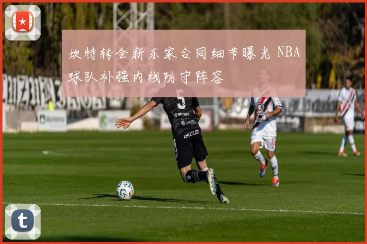 坎特转会新东家合同细节曝光 NBA球队补强内线防守阵容