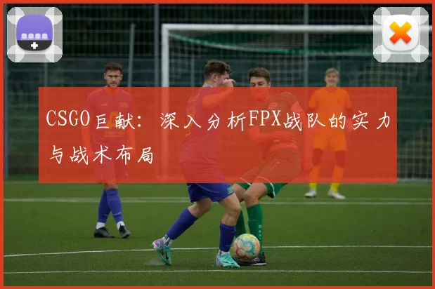 CSGO巨献：深入分析FPX战队的实力与战术布局